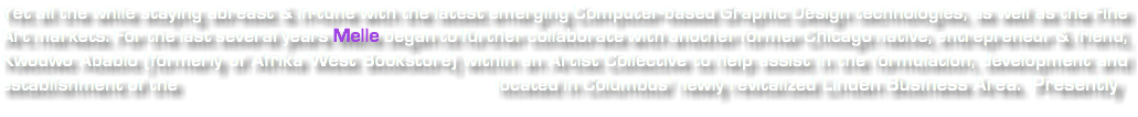 Yet all the while staying abreast & in-tune with the latest emerging Computer-based Graphic Design technologies, as well as the Fine Art markets. For the last several years Melle began to further collaborate with another former Chicago native, entrepreneur & friend, Kwodwo Ababio (formerly of Afrika West Bookstore) within an Artist Collective to help assist in the formulation, development and establishment of the located in Columbus' newly revitalized Linden Business Area. Presently 