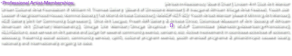 *Professional Artist-Memberships: - (Artist-in-Residence/Board Chair) Linden 4-H Club Art Mentor Urban Cultural Arts Foundation @ William H. Thomas Gallery (Board of Directors Member) @ Inaugural African Village Arts Festival, Youth Job Leader @ Neighborhood House, Nommo Society (1st World Artists Collective), NAACP ACT-SO/Youth Artist Mentor (Award Winning Art Mentee), ACE Gallery (Art for Community Expression), Ohio Art League, Fresh AIR Gallery & Artists Circle, Columbus Museum of Art- Society of African-American Art (Charter/Membership), Omega Life Member/Omega Graphics - Ω M.A.P Committee (Marketing-Advertising-Promotions), ALLRQulture, also serves on Art panels and judge for several community events, centers, etc. Active involvement in countless activities of activism, advocacy, fraternity social action, community service, uplift, cultural program events, youth oriented programs & philanthropic causes locally, nationally and internationally ongoing to date. 