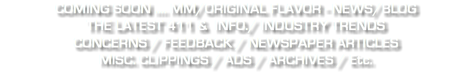 COMING SOON .... MM/ORIGINAL FLAVOR - NEWS/BLOG THE LATEST 411 & INFO./ INDUSTRY TRENDS CONCERNS / FEEDBACK / NEWSPAPER ARTICLES MISC. CLIPPINGS / ADS / ARCHIVES / Etc.