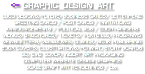  <= GRAPHIC DESIGN ART LOGO DESIGNS/FLYERS/BUSINESS CARDS/ LETTERHEAD GREETING CARDS / POST CARDS / INVITATIONS ANNOUNCEMENTS / POLITICAL ADS / DOOR HANGERS MENUS/BROCHURES/ TICKETS/ PLAYBILLS/PROGRAMS NEWSLETTERS/MAGAZINES/COMICS/BOOK PUBLISHING BOOK COVERS/ILLUSTRATIONS/FORMAT/STORY BOARDS CD/DVD COVER/INSERT ART PACKAGING COMPUTER WEB-SITE DESIGN GRAPHICS SCALE DRAFT ART RENDERINGS / Etc.