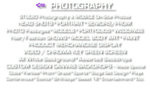 <= PHOTOGRAPHY STUDIO Photography & MOBILE On-Site Photos HEAD SHOTS*PORTRAIT*SENIORS/PROM PHOTO Packages*MODELS*PORTFOLIOS*WEDDINGS Hair/Fashion SHOWS*MODEL BODY ART*PAINT PRODUCT MERCHANDISE DISPLAY VIDEO / CHROMA KEY GREEN SCREEN All White Background*Assorted Backdrops CUSTOM DESIGN CANVAS BACKDROPS - Made Special Clubs*Parties*Prom*Grads*Sports*Stage Set Design*Plays Conferences*Events*Birthdays*Sweet 16*Entertainment*Etc. 