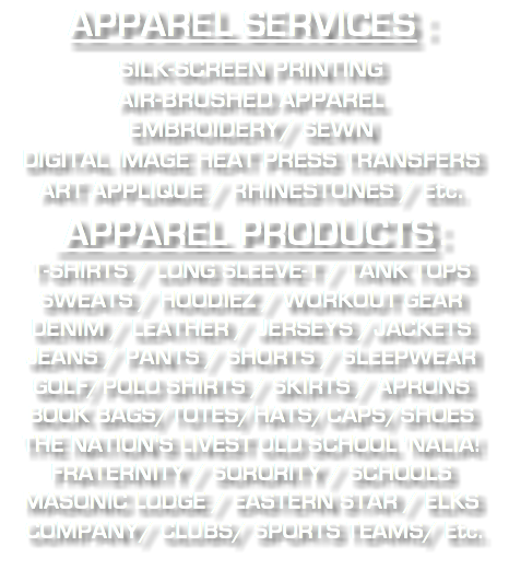APPAREL SERVICES : SILK-SCREEN PRINTING AIR-BRUSHED APPAREL EMBROIDERY/ SEWN DIGITAL IMAGE HEAT PRESS TRANSFERS ART APPLIQUE / RHINESTONES / Etc. APPAREL PRODUCTS : T-SHIRTS / LONG SLEEVE-T / TANK TOPS SWEATS / HOODIEZ / WORKOUT GEAR DENIM / LEATHER / JERSEYS /JACKETS JEANS / PANTS / SHORTS / SLEEPWEAR GOLF/POLO SHIRTS / SKIRTS / APRONS BOOK BAGS/TOTES/HATS/CAPS/SHOES THE NATION'S LIVEST OLD SCHOOL 'NALIA! FRATERNITY / SORORITY / SCHOOLS MASONIC LODGE / EASTERN STAR / ELKS COMPANY/ CLUBS/ SPORTS TEAMS/ Etc. 