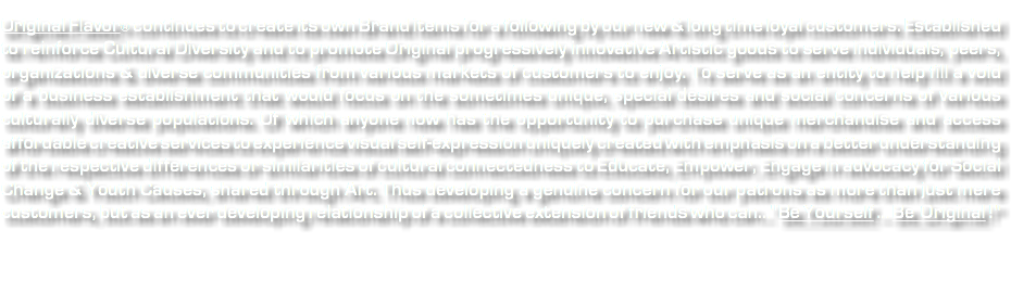  Original Flavor® continues to create its own Brand items for a following by our new & long time loyal customers. Established to reinforce Cultural Diversity and to promote Original progressively innovative Artistic goods to serve individuals, peers, organizations & diverse communities from various markets of customers to enjoy. To serve as an entity to help fill a void of a business establishment that would focus on the sometimes unique, special desires and social concerns of various culturally diverse populations. Of which anyone now has the opportunity to purchase unique merchandise and access affordable creative services to experience visual self-expression uniquely created with emphasis on a better understanding of the respective differences or similarities of cultural connectedness to Educate, Empower, Engage in advocacy for Social Change & Youth Causes, shared through Art. Thus developing a genuine concern for our patrons as more than just mere customers, but as an ever developing relationship of a collective extension of friends who can..."Be Yourself ... Be Original !" 